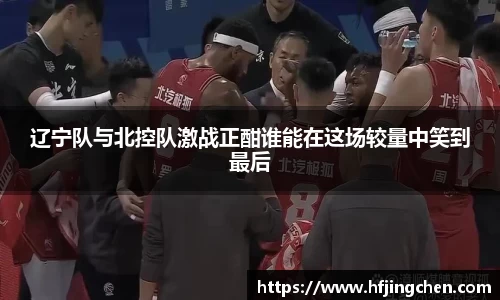 辽宁队与北控队激战正酣谁能在这场较量中笑到最后