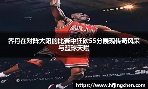 乔丹在对阵太阳的比赛中狂砍55分展现传奇风采与篮球天赋