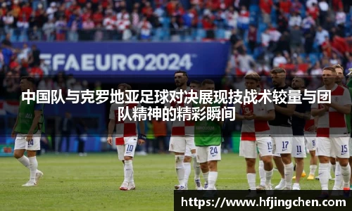 中国队与克罗地亚足球对决展现技战术较量与团队精神的精彩瞬间
