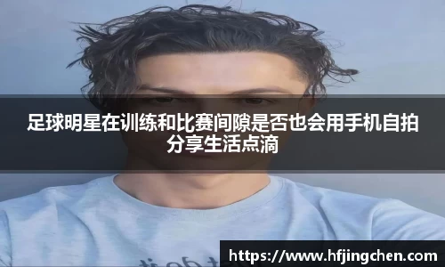 足球明星在训练和比赛间隙是否也会用手机自拍分享生活点滴
