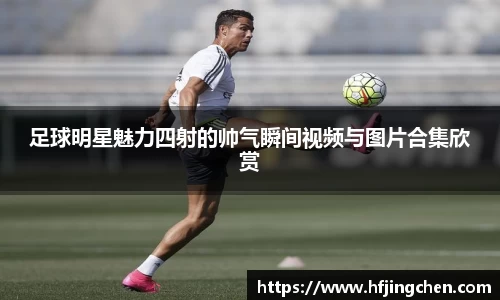 足球明星魅力四射的帅气瞬间视频与图片合集欣赏